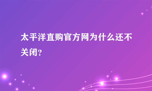 太平洋直购官方网为什么还不关闭？