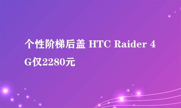 个性阶梯后盖 HTC Raider 4G仅2280元