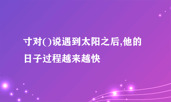 寸对()说遇到太阳之后,他的日子过程越来越快