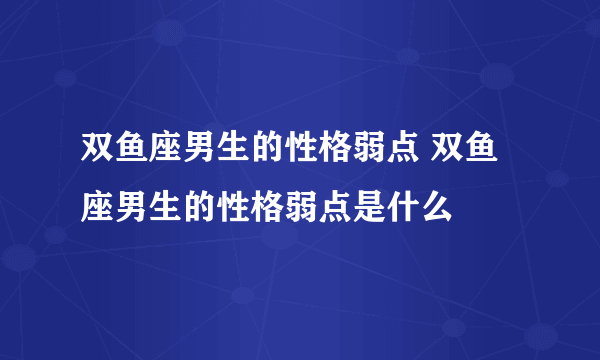 双鱼座男生的性格弱点 双鱼座男生的性格弱点是什么