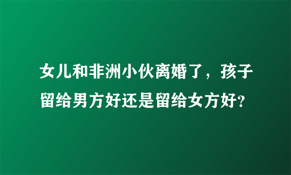 女儿和非洲小伙离婚了，孩子留给男方好还是留给女方好？