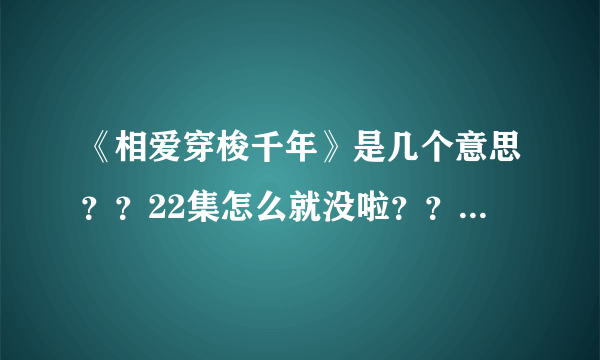 《相爱穿梭千年》是几个意思？？22集怎么就没啦？？不是才大结局前篇下集，应该还有的，怎么不更新了。