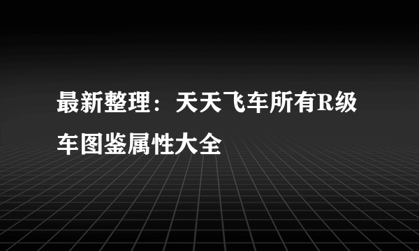 最新整理：天天飞车所有R级车图鉴属性大全