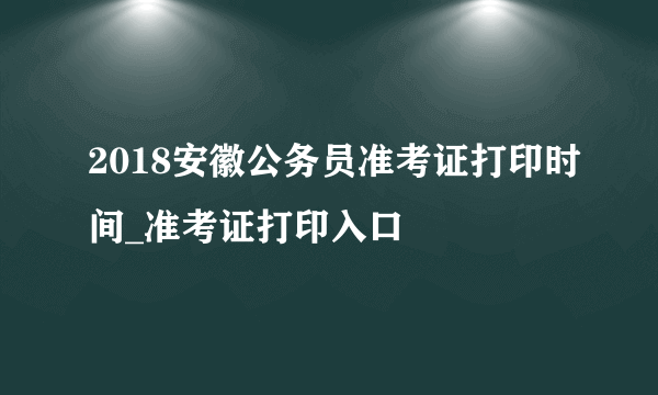 2018安徽公务员准考证打印时间_准考证打印入口