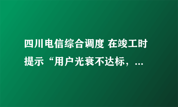 四川电信综合调度 在竣工时 提示“用户光衰不达标，不能竣工” 怎么办？测试结果如下