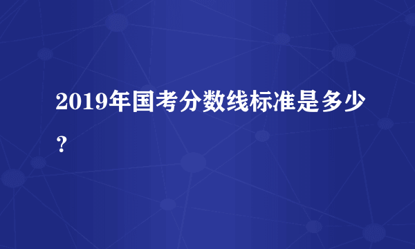 2019年国考分数线标准是多少？