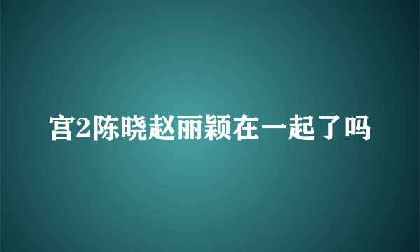 宫2陈晓赵丽颖在一起了吗