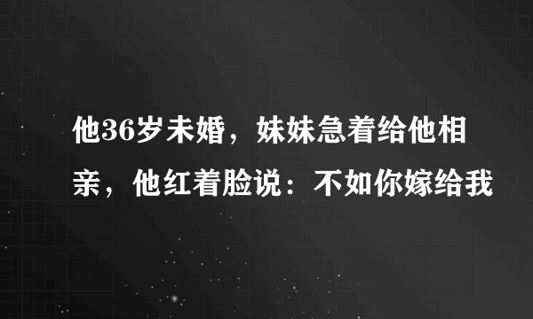 他36岁未婚，妹妹急着给他相亲，他红着脸说：不如你嫁给我