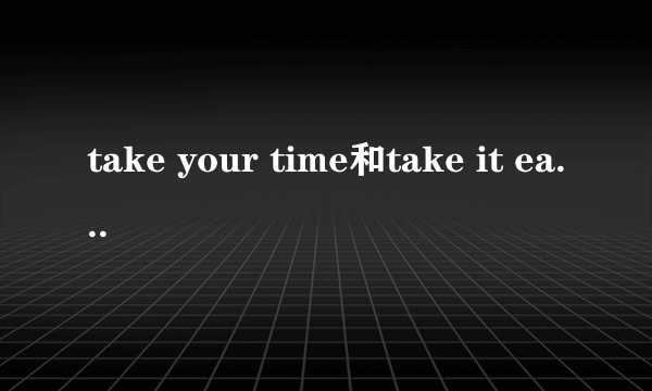 take your time和take it easy的区别.以及分别在什么场合的时候用