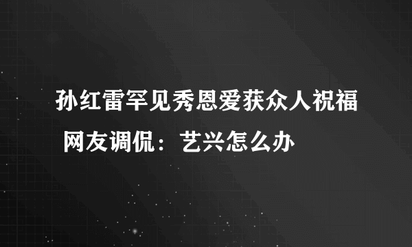 孙红雷罕见秀恩爱获众人祝福 网友调侃：艺兴怎么办