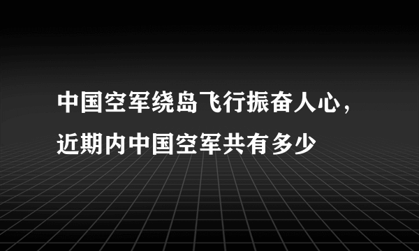 中国空军绕岛飞行振奋人心，近期内中国空军共有多少