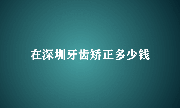 在深圳牙齿矫正多少钱