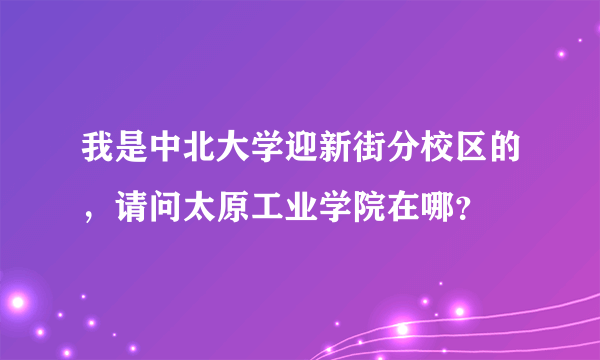 我是中北大学迎新街分校区的，请问太原工业学院在哪？