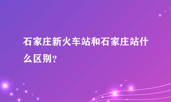 石家庄新火车站和石家庄站什么区别？