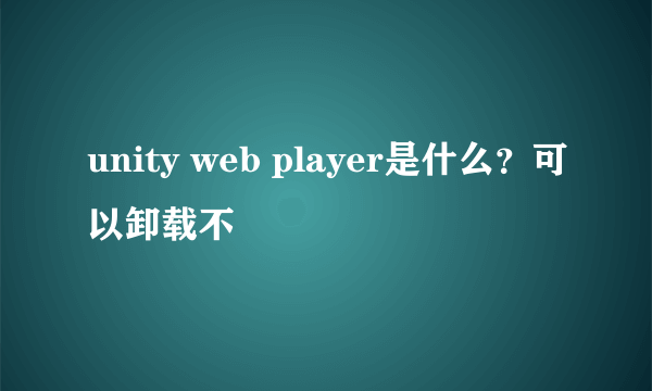 unity web player是什么？可以卸载不