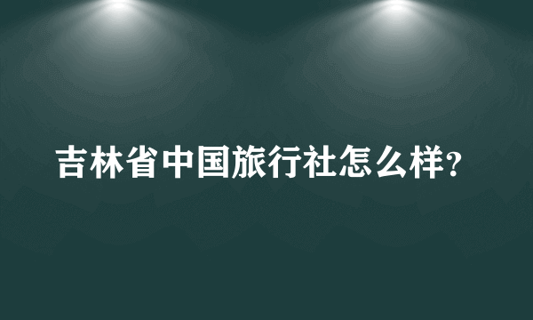 吉林省中国旅行社怎么样？