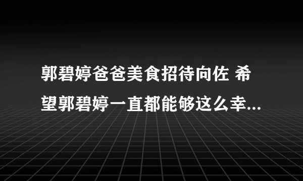 郭碧婷爸爸美食招待向佐 希望郭碧婷一直都能够这么幸福下去