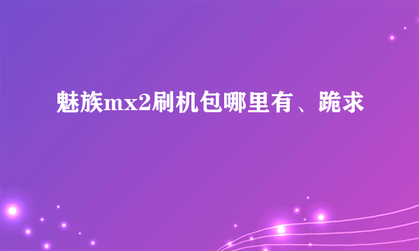 魅族mx2刷机包哪里有、跪求