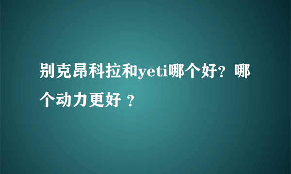 别克昂科拉和yeti哪个好？哪个动力更好 ？