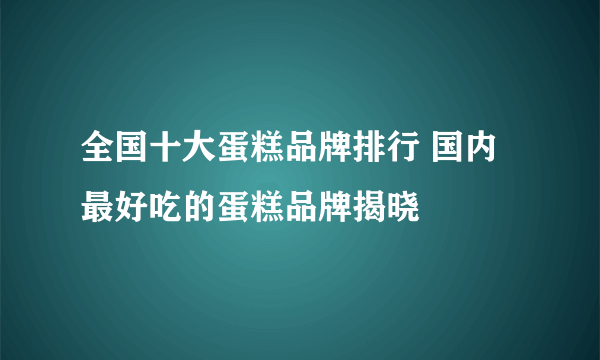 全国十大蛋糕品牌排行 国内最好吃的蛋糕品牌揭晓