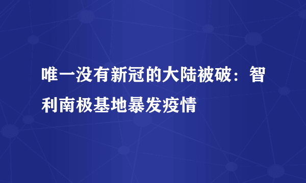 唯一没有新冠的大陆被破：智利南极基地暴发疫情