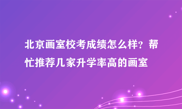 北京画室校考成绩怎么样？帮忙推荐几家升学率高的画室