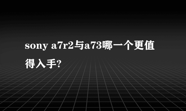 sony a7r2与a73哪一个更值得入手?