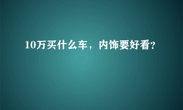 10万买什么车，内饰要好看？