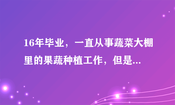 16年毕业，一直从事蔬菜大棚里的果蔬种植工作，但是公司的技术水平低，做的不好，自己也学不到什么技能