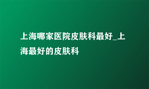 上海哪家医院皮肤科最好_上海最好的皮肤科