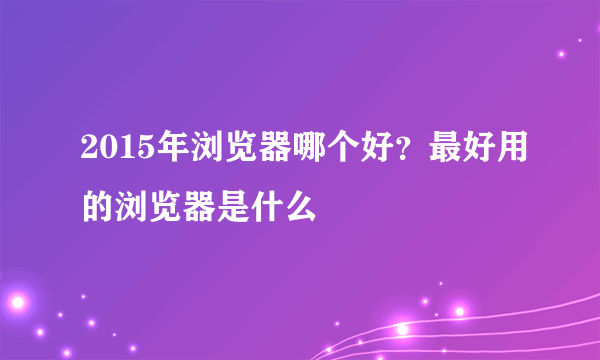 2015年浏览器哪个好？最好用的浏览器是什么