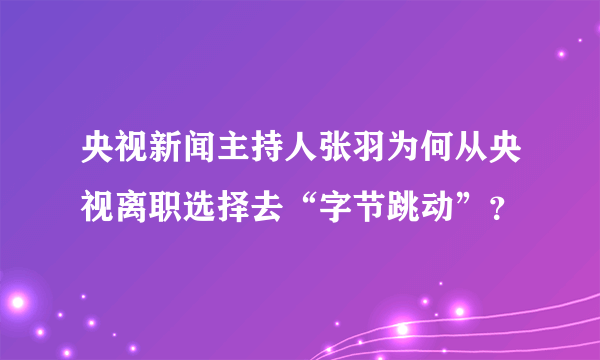 央视新闻主持人张羽为何从央视离职选择去“字节跳动”？