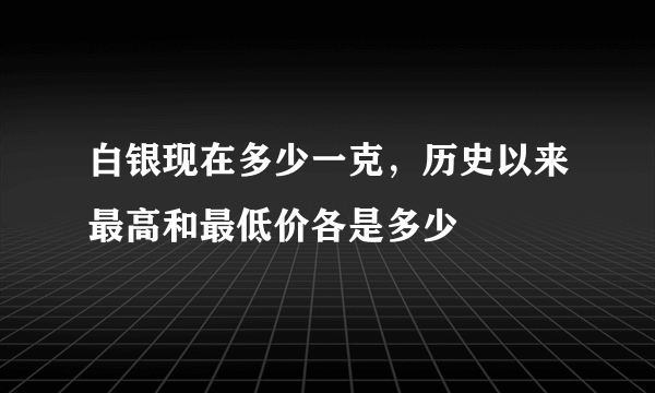 白银现在多少一克，历史以来最高和最低价各是多少