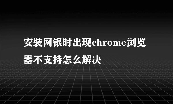 安装网银时出现chrome浏览器不支持怎么解决