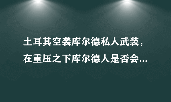 土耳其空袭库尔德私人武装，在重压之下库尔德人是否会投靠叙利亚政府？