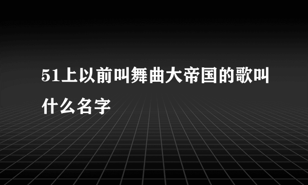 51上以前叫舞曲大帝国的歌叫什么名字