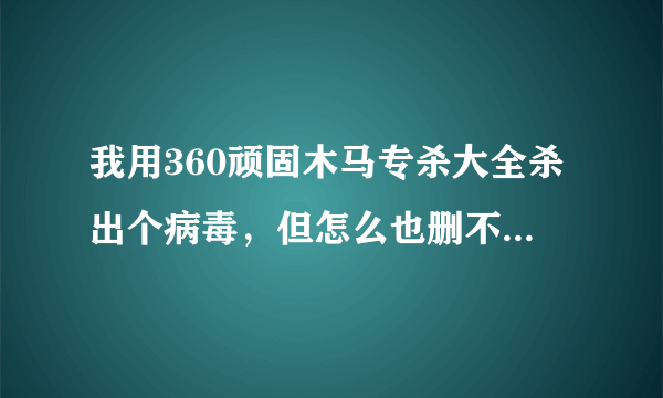 我用360顽固木马专杀大全杀出个病毒，但怎么也删不掉，请高手指点！！