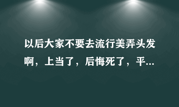 以后大家不要去流行美弄头发啊，上当了，后悔死了，平时弄这种头发像不正当职业者