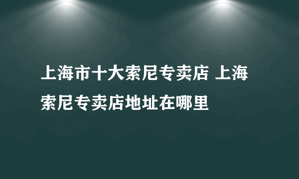 上海市十大索尼专卖店 上海索尼专卖店地址在哪里