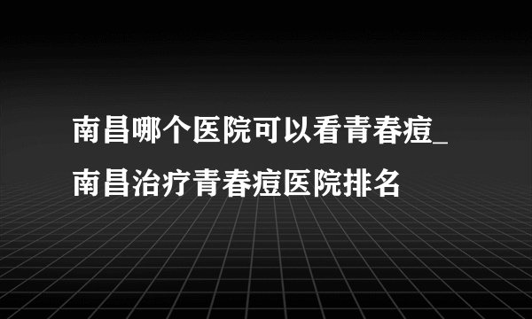 南昌哪个医院可以看青春痘_南昌治疗青春痘医院排名