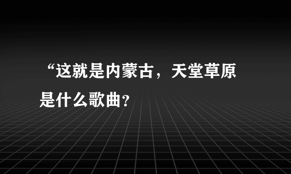 “这就是内蒙古，天堂草原 是什么歌曲？