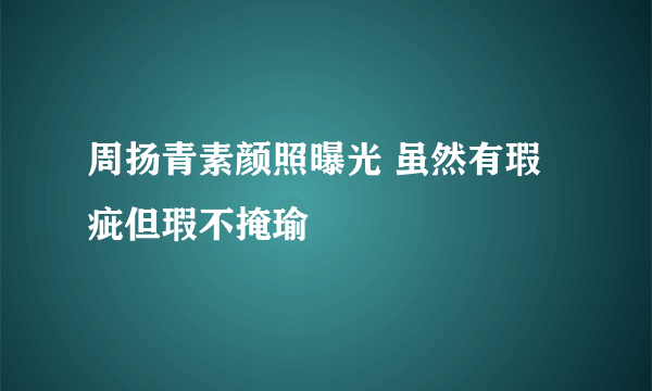 周扬青素颜照曝光 虽然有瑕疵但瑕不掩瑜