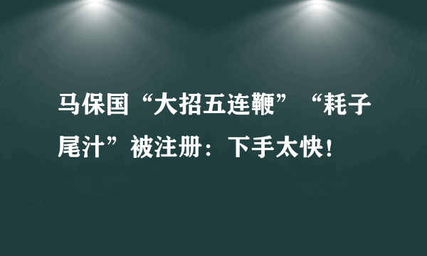 马保国“大招五连鞭”“耗子尾汁”被注册：下手太快！