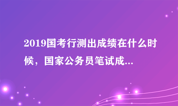 2019国考行测出成绩在什么时候，国家公务员笔试成绩查询时间