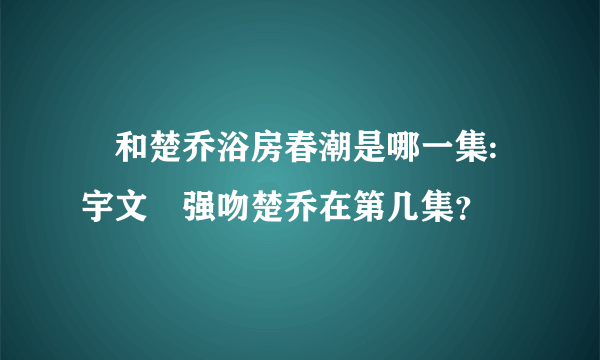 玥和楚乔浴房春潮是哪一集:宇文玥强吻楚乔在第几集？