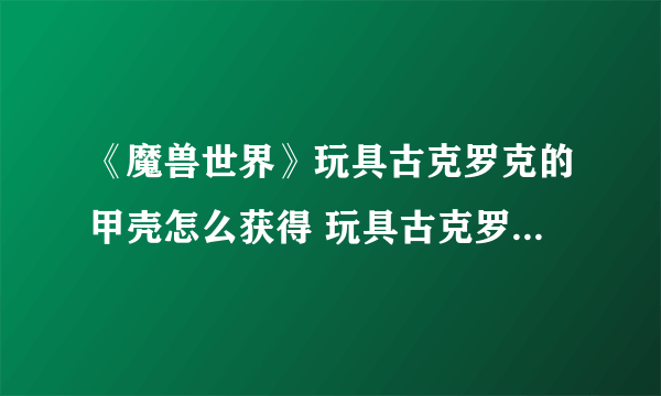 《魔兽世界》玩具古克罗克的甲壳怎么获得 玩具古克罗克的甲壳获取方法