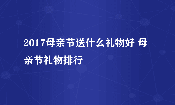 2017母亲节送什么礼物好 母亲节礼物排行