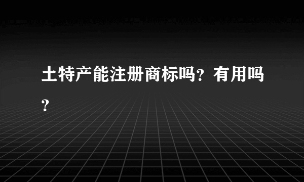 土特产能注册商标吗？有用吗？