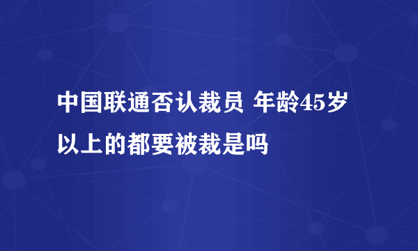 中国联通否认裁员 年龄45岁以上的都要被裁是吗