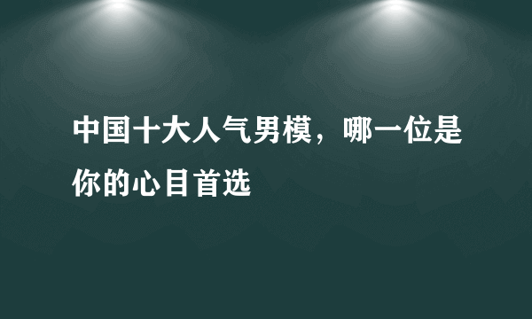 中国十大人气男模，哪一位是你的心目首选